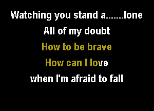 Watching you stand a ....... lone
All of my doubt
How to be brave

How can I love
when I'm afraid to fall
