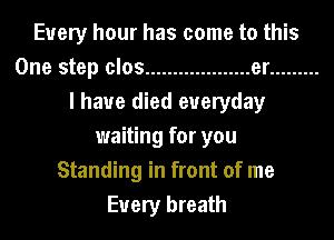 Every hour has come to this
One step clos ................... er .........
I have died everyday
waiting for you
Standing in front of me
Every breath