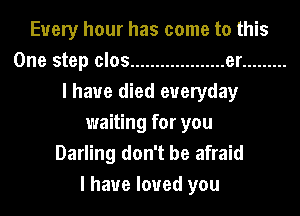 Every hour has come to this
One step clos ................... er .........
I have died everyday
waiting for you
Darling don't be afraid
I have loved you