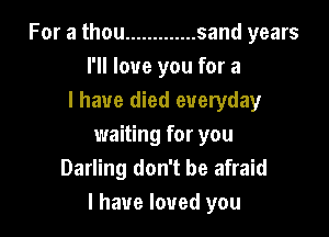 For a thou ............. sand years
I'll love you for a
I have died everyday

waiting for you
Darling don't be afraid
I have loved you