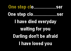 One step clo ................... ser
One step clo .................... ser
I have died everyday

waiting for you
Darling don't be afraid
I have loved you