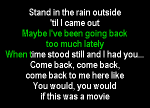 Stand in the rain outside
'til I came out
Maybe I've been going back
too much lately

When time stood still and I had you...

Come back, come back,
come back to me here like

You would, you would

ifthis was a movie