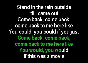 Stand in the rain outside
'til I came out
Come back, come back,
come back to me here like
You could, you could ifyou just
Come back, come back,
come back to me here like

You would, you would
ifthis was a movie I