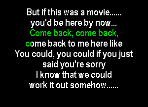 But ifthis was a movie ......
you'd be here by now...
Come back, come back,

come back to me here like

You could, you could ifyou just
said you're sorly
lknow thatwe could

work it out somehow ...... l