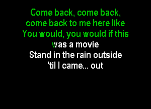 Come back, come back,
come back to me here like
You would, you would if this
was a movie

Stand in the rain outside
'til I came... out