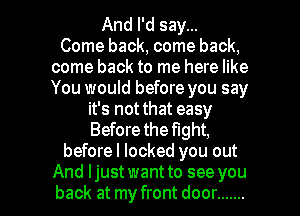 And I'd say...

Come back, come back,
come back to me here like
You would before you say

it's not that easy
Before the fight,
beforel locked you out

And Ijust want to see you
back at my front door ....... l