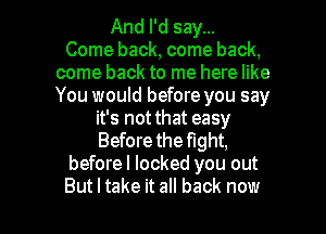 And I'd say...

Come back, come back,
come back to me here like
You would before you say

it's not that easy
Before the fight,
beforel locked you out

But I take it all back now I