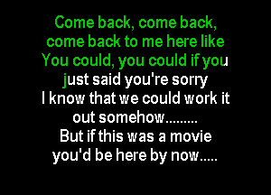 Come back, come back,
come back to me here like
You could, you could ifyou
just said you're sorry
I know that we could work it
out somehow .........
But if this was a movie

you'd be here by now ..... l