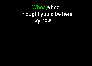 Whoa,whoa
Thoughtyou'd be here
by now .....