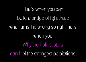 That's When you can
build a bridge oflightthat's
What turns the wrong so right that's
When you
Why the holiest stars

can feel the strongest palpitations