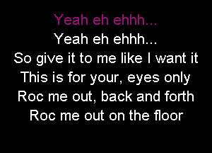 Yeah eh ehhh...
Yeah eh ehhh...

So give it to me like I want it
This is for your, eyes only
Roc me out, back and forth

Roc me out on the floor