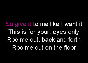 So give it to me like I want it

This is for your. eyes only
Roc me out, back and forth
Roc me out on the floor