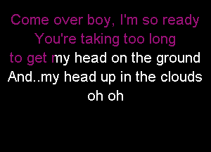 Come over boy, I'm so ready
You're taking too long
to get my head on the ground
And..my head up in the clouds
oh oh