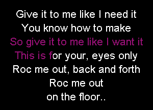 Give it to me like I need it
You know how to make
80 give it to me like I want it
This is for your, eyes only
Roc me out, back and forth
Roc me out
on the floor..