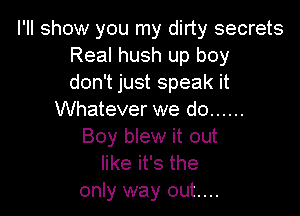 I'll show you my dirty secrets
Real hush up boy
don't just speak it

Whatever we do ......
Boy blew it out
like it's the
only way out....