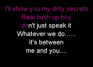 I'll show you my dirty secrets
Real hush up boy
don't just speak it

Whatever we do ......
it's between
me and you....