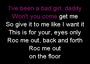 I've been a bad girl, daddy
Won't you come get me
So give it to me like I want it
This is for your, eyes only
Roc me out, back and forth
Roc me out
on the floor