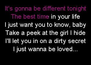 It's gonna be different tonight
The best time in your life

I just want you to know, baby

Take a peek at the girl I hide

I'll let you in on a dirty secret
I just wanna be loved...