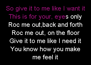 So give it to me like I want it
This is for your, eyes only
Roc me outback and forth

Roc me out, on the floor
Give it to me like I need it
You know how you make

me feel it