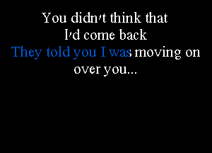 You didn!t think that
Dd come back
They told you I was moving on
over you...