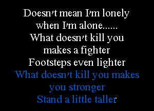 Doesn!t mean IIm lonely
when Pm alone ......
What doeswt kill you
makes a fighter
Footsteps even lighter
What doesn't kill you makes

you stronger
Stand a little taller l