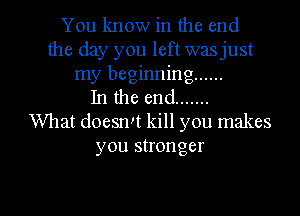 You know in the end
the day you left wasjust
my beginning ......
In the end .......
What doesn't kill you makes
you stronger

g