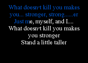 What doesrm kill you makes
you... stronger, strong ...... er
Just me, myself, and I....
What doesrm kill you makes
you stronger
Stand 3 little taller

g