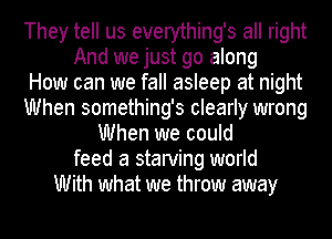 They tell us everything's all right
And we just go along
How can we fall asleep at night
When something's clearly wrong
When we could
feed a starving world
With what we throw away