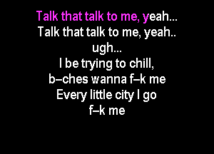 Talk that talk to me, yeah. ...

Talk that talk to me, yeah..
ugh...

I betrying to chill,

b-ches wanna f-k me
Every little city I go
f-k me