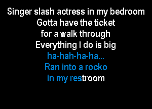Singer slash actress in my bedroom
Gotta have the ticket
for a walk through
Everything I do is big

ha-hah-ha-ha...
Ran into a rocko
in my restroom