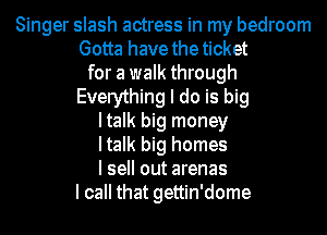 Singer slash actress in my bedroom
Gotta have the ticket
for a walk through
Everything I do is big
Italk big money
Italk big homes
I sell out arenas
I call that gettin'dome