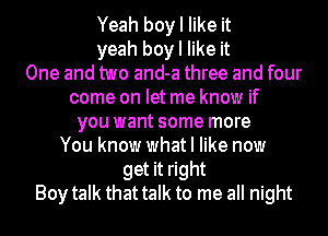 Yeah boy I like it
yeah boy I like it
One and two and-a three and four
come on let me know if
you want some more
You know what I like now
get it right
Boy talk that talk to me all night