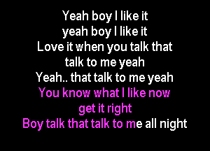 Yeah boy I like it
yeah boy I like it
Love itwhen you talk that
talk to me yeah
Yeah.. that talk to me yeah
You know what I like now
get it right

Boy talk that talk to me all night I