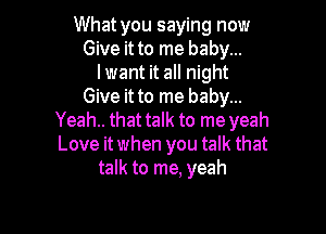 What you saying now
Give it to me baby...
I want it all night
Give it to me baby...

Yeah.. that talk to me yeah
Love itwhen you talk that
talk to me, yeah