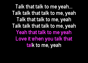 Talk that talk to me yeah...
Talk talk that talk to me, yeah
Talk that talk to me, yeah
Talk talk that talk to me, yeah
Yeah that talk to me yeah
Love itwhen you talk that
talk to me, yeah