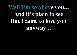 Well Pm so above you...
And it,s plain to see
But I came to love you

anyway...