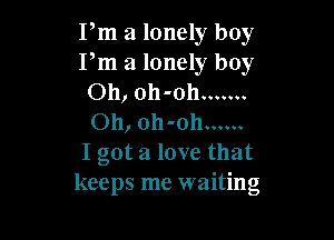 Pm a lonely boy
Pm a lonely boy
Oh, oh-oh .......

Oh, oh-oh ......
I got a love that
keeps me waiting