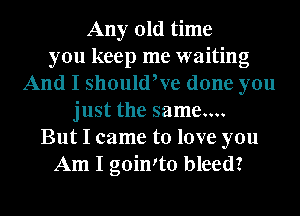 Any old time
you keep me waiting
And I should,ve done you
just the same....
But I came to love you
Am I goinIto bleed?