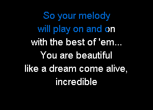 So your melody
will play on and on
with the best of 'em...

You are beautiful
like a dream come alive,
incredible