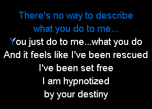 There's no way to describe
what you do to me...

You just do to me...what you do
And it feels like I've been rescued
I've been set free
I am hypnotized
by your destiny