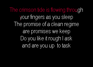 The crimson tide is yowing through
your fmgers as you sleep
The promise of a clean regime
are promises we keep
Do you like it rough I ask
and are you up to task