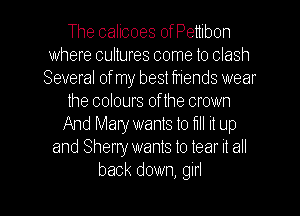 The calicoes ofPenibon
where cultures come to clash
Several of my best friends wear
the colours of the crown
And Mary wants to lill it up
and Sherry wants to tear it all
back down, girl