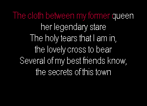 The cloth between myformer queen
her legendary stare
The holytears that I am in,
the lovely cross to bear
Several ofmy bestfriehds know,
the secrets of this town