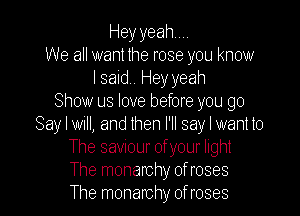 Heyyeahm
We all want the rose you know
I said. Hey yeah
Show us love before you go

Say I will, and then I'll say I want to
The saviour ofyour light
The monarchy of roses
The monarchy of roses