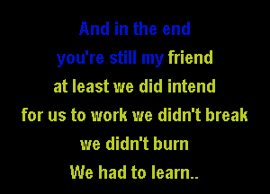And in the end
you're still my friend

at least we did intend
for us to work we didn't break
we didn't burn
We had to learn..