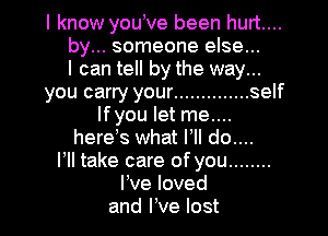 I know youove been hurt....
by... someone else...
I can tell by the way...
you carry your .............. self
Ifyou let me....

hereos what I, do....
HI take care of you ........
I've loved
and love lost