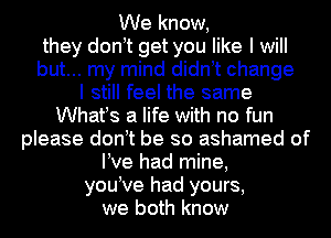 We know,
they donet get you like I will
but... my mind didnet change
I still feel the same
Whates a life with no fun
please donet be so ashamed of
We had mine,
youeve had yours,
we both know