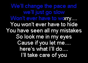 Weoll change the pace and
weoll just go slow
Wonot ever have to worry....
You wonot ever have to hide
You have seen all my mistakes
So look me in my eyes
Cause if you let me....
hereus what VII do....
VII take care of you