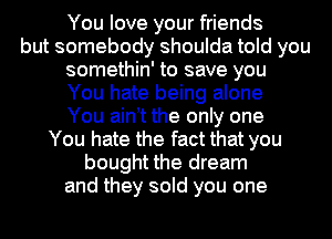 You love your friends
but somebody shoulda told you
somethin' to save you
You hate being alone
You aint the only one
You hate the fact that you
bought the dream
and they sold you one