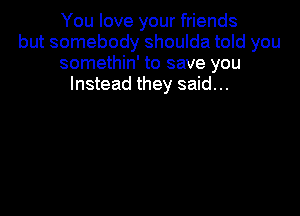 You love your friends
but somebody shoulda told you
somethin' to save you
Instead they said...